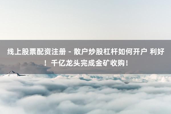 线上股票配资注册 - 散户炒股杠杆如何开户 利好！千亿龙头完成金矿收购！