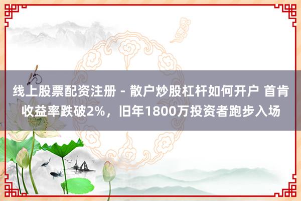 线上股票配资注册 - 散户炒股杠杆如何开户 首肯收益率跌破2%，旧年1800万投资者跑步入场