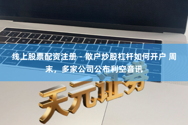 线上股票配资注册 - 散户炒股杠杆如何开户 周末，多家公司公布利空音讯