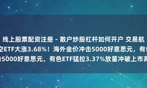 线上股票配资注册 - 散户炒股杠杆如何开户 交易航天络续狂飙，通用航空ETF大涨3.68%！海外金价冲击5000好意思元，有色ETF猛拉3.37%放量冲破上市高点！