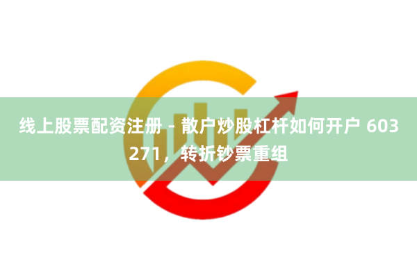 线上股票配资注册 - 散户炒股杠杆如何开户 603271，转折钞票重组