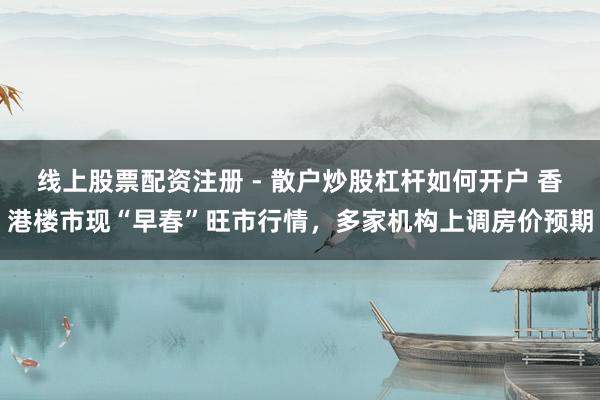 线上股票配资注册 - 散户炒股杠杆如何开户 香港楼市现“早春”旺市行情，多家机构上调房价预期