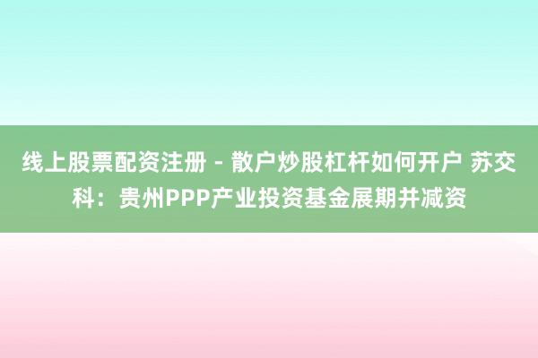 线上股票配资注册 - 散户炒股杠杆如何开户 苏交科：贵州PPP产业投资基金展期并减资
