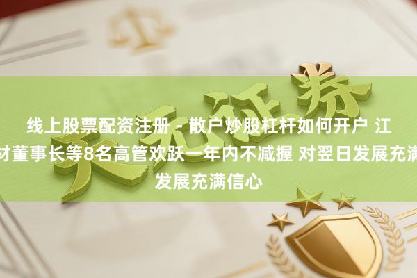 线上股票配资注册 - 散户炒股杠杆如何开户 江瀚新材董事长等8名高管欢跃一年内不减握 对翌日发展充满信心