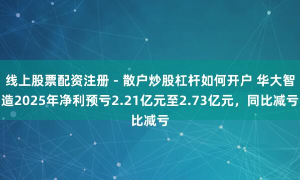 线上股票配资注册 - 散户炒股杠杆如何开户 华大智造2025年净利预亏2.21亿元至2.73亿元，同比减亏