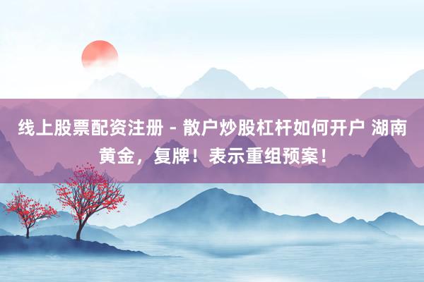 线上股票配资注册 - 散户炒股杠杆如何开户 湖南黄金，复牌！表示重组预案！