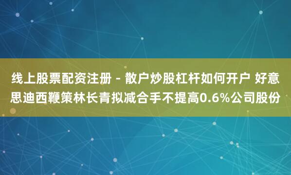 线上股票配资注册 - 散户炒股杠杆如何开户 好意思迪西鞭策林长青拟减合手不提高0.6%公司股份