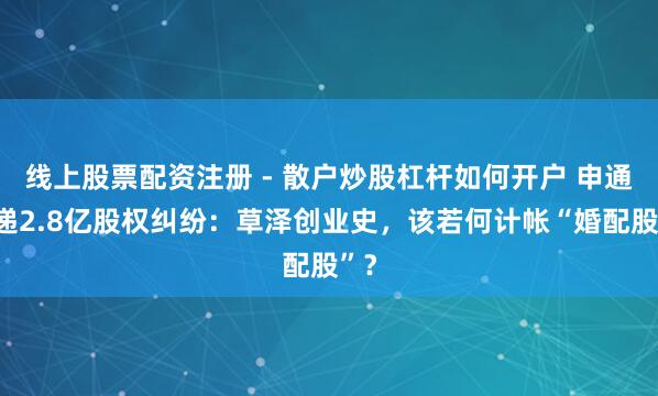 线上股票配资注册 - 散户炒股杠杆如何开户 申通快递2.8亿股权纠纷：草泽创业史，该若何计帐“婚配股”？