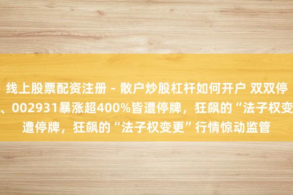线上股票配资注册 - 散户炒股杠杆如何开户 双双停牌核查！002969、002931暴涨超400%皆遭停牌，狂飙的“法子权变更”行情惊动监管