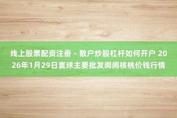 线上股票配资注册 - 散户炒股杠杆如何开户 2026年1月29日寰球主要批发阛阓核桃价钱行情