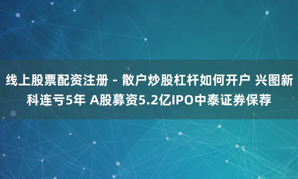 线上股票配资注册 - 散户炒股杠杆如何开户 兴图新科连亏5年 A股募资5.2亿IPO中泰证券保荐