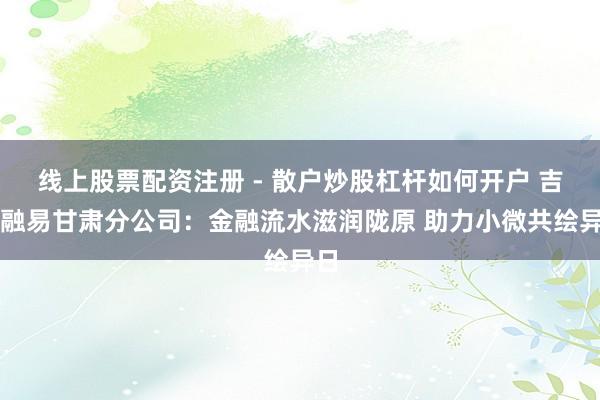线上股票配资注册 - 散户炒股杠杆如何开户 吉祥融易甘肃分公司：金融流水滋润陇原 助力小微共绘异日