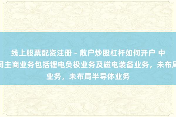 线上股票配资注册 - 散户炒股杠杆如何开户 中科电气：公司主商业务包括锂电负极业务及磁电装备业务，未布局半导体业务