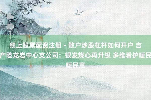 线上股票配资注册 - 散户炒股杠杆如何开户 吉祥产险龙岩中心支公司：银发烧心再升级 多维看护暖民意
