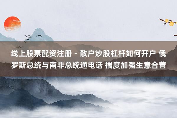 线上股票配资注册 - 散户炒股杠杆如何开户 俄罗斯总统与南非总统通电话 揣度加强生意合营