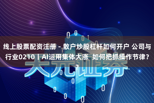 线上股票配资注册 - 散户炒股杠杆如何开户 公司与行业0210丨AI运用集体大涨  如何把抓操作节律？