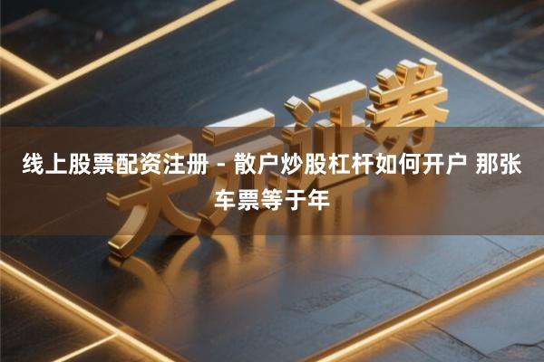线上股票配资注册 - 散户炒股杠杆如何开户 那张车票等于年