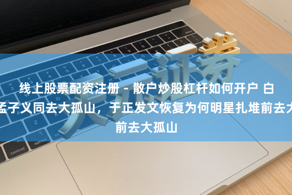 线上股票配资注册 - 散户炒股杠杆如何开户 白鹿、孟子义同去大孤山，于正发文恢复为何明星扎堆前去大孤山