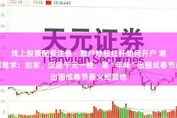 线上股票配资注册 - 散户炒股杠杆如何开户 潮汕货仓一房难求：如家、汉庭千元一晚，靠“年味”出圈成春节最火经营地