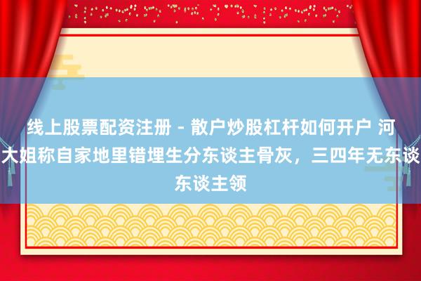 线上股票配资注册 - 散户炒股杠杆如何开户 河南一大姐称自家地里错埋生分东谈主骨灰，三四年无东谈主领