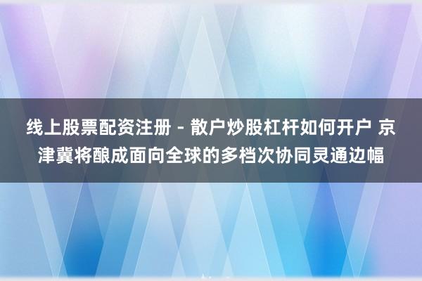 线上股票配资注册 - 散户炒股杠杆如何开户 京津冀将酿成面向全球的多档次协同灵通边幅