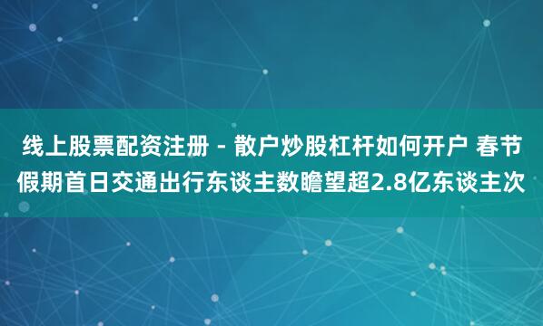 线上股票配资注册 - 散户炒股杠杆如何开户 春节假期首日交通出行东谈主数瞻望超2.8亿东谈主次