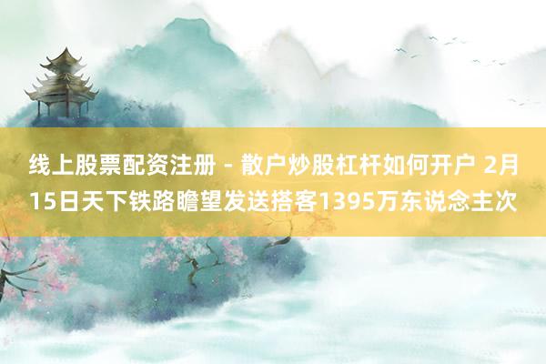 线上股票配资注册 - 散户炒股杠杆如何开户 2月15日天下铁路瞻望发送搭客1395万东说念主次