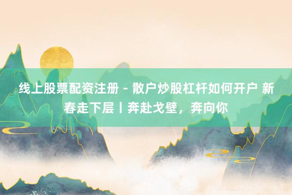线上股票配资注册 - 散户炒股杠杆如何开户 新春走下层丨奔赴戈壁，奔向你