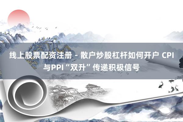 线上股票配资注册 - 散户炒股杠杆如何开户 CPI与PPI“双升”传递积极信号