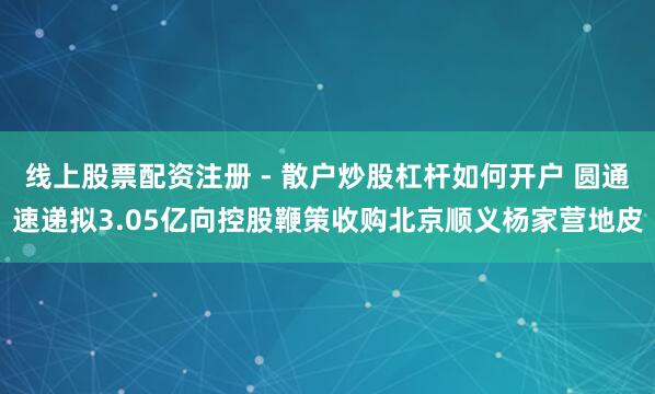 线上股票配资注册 - 散户炒股杠杆如何开户 圆通速递拟3.05亿向控股鞭策收购北京顺义杨家营地皮