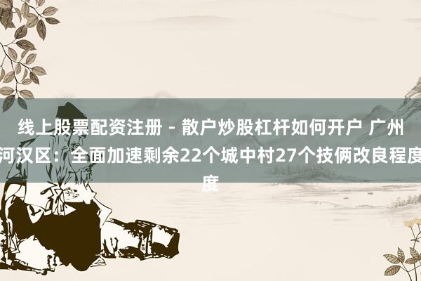 线上股票配资注册 - 散户炒股杠杆如何开户 广州河汉区：全面加速剩余22个城中村27个技俩改良程度