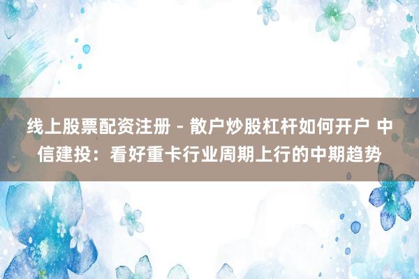 线上股票配资注册 - 散户炒股杠杆如何开户 中信建投：看好重卡行业周期上行的中期趋势