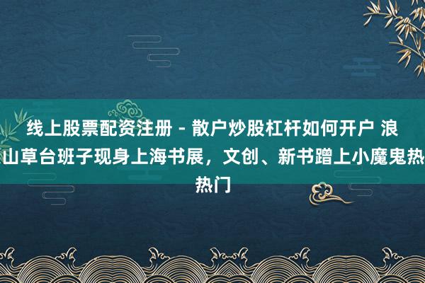 线上股票配资注册 - 散户炒股杠杆如何开户 浪浪山草台班子现身上海书展，文创、新书蹭上小魔鬼热门