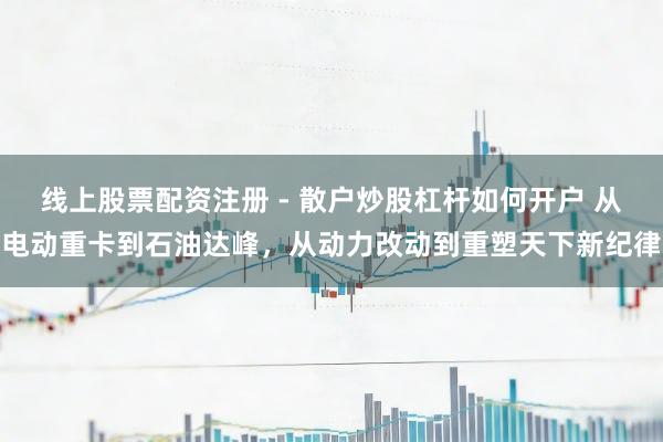 线上股票配资注册 - 散户炒股杠杆如何开户 从电动重卡到石油达峰，从动力改动到重塑天下新纪律