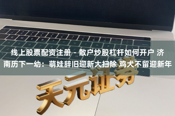 线上股票配资注册 - 散户炒股杠杆如何开户 济南历下一幼：萌娃辞旧迎新大扫除 鸡犬不留迎新年