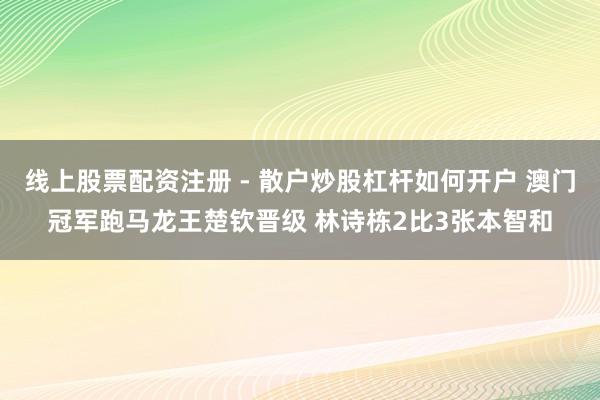 线上股票配资注册 - 散户炒股杠杆如何开户 澳门冠军跑马龙王楚钦晋级 林诗栋2比3张本智和