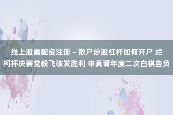 线上股票配资注册 - 散户炒股杠杆如何开户 烂柯杯决赛党毅飞破发胜利 申真谞年度二次白棋告负
