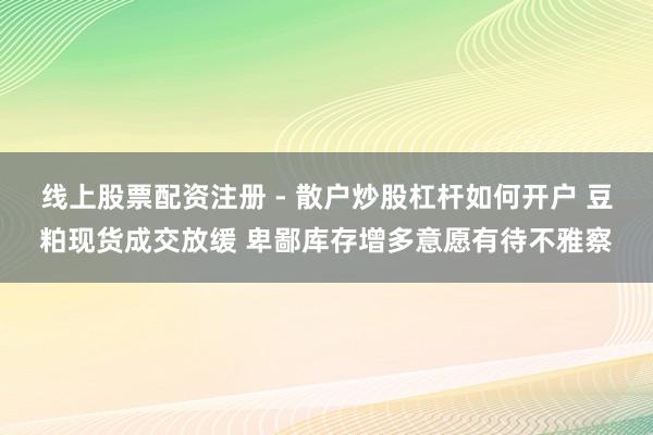 线上股票配资注册 - 散户炒股杠杆如何开户 豆粕现货成交放缓 卑鄙库存增多意愿有待不雅察