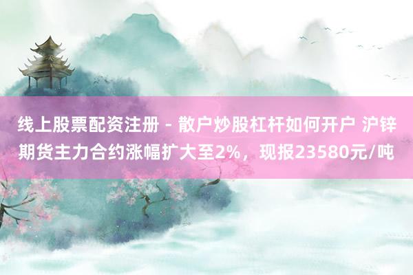 线上股票配资注册 - 散户炒股杠杆如何开户 沪锌期货主力合约涨幅扩大至2%，现报23580元/吨