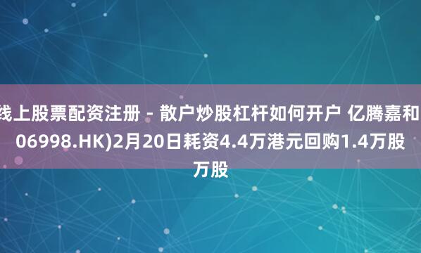 线上股票配资注册 - 散户炒股杠杆如何开户 亿腾嘉和(06998.HK)2月20日耗资4.4万港元回购1.4万股