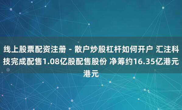 线上股票配资注册 - 散户炒股杠杆如何开户 汇注科技完成配售1.08亿股配售股份 净筹约16.35亿港元