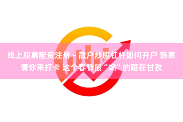线上股票配资注册 - 散户炒股杠杆如何开户 韩寒请你来打卡 这个春节最“燃”的路在甘孜