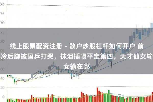 线上股票配资注册 - 散户炒股杠杆如何开户 前脚爆冷后脚被国乒打哭,抹泪插嗫平定第四,天才仙女输在哪